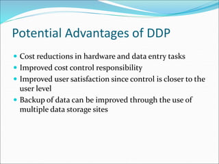 Potential Advantages of DDP
 Cost reductions in hardware and data entry tasks
 Improved cost control responsibility
 Improved user satisfaction since control is closer to the
user level
 Backup of data can be improved through the use of
multiple data storage sites
 