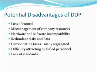 Potential Disadvantages of DDP
 Loss of control
 Mismanagement of company resources
 Hardware and software incompatibility
 Redundant tasks and data
 Consolidating tasks usually segregated
 Difficulty attracting qualified personnel
 Lack of standards
 