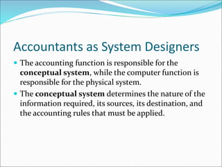 Accountants as System Designers
 The accounting function is responsible for the
conceptual system, while the computer function is
responsible for the physical system.
 The conceptual system determines the nature of the
information required, its sources, its destination, and
the accounting rules that must be applied.
 