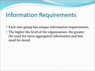 Information Requirements
 Each user group has unique information requirements.
 The higher the level of the organization, the greater
the need for more aggregated information and less
need for detail.
 