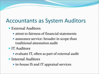 Accountants as System Auditors
 External Auditors
 attest to fairness of financial statements
 assurance service: broader in scope than
traditional attestation audit
 IT Auditors
 evaluate IT, often as part of external audit
 Internal Auditors
 in-house IS and IT appraisal services
 