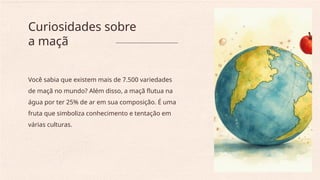 Você sabia que existem mais de 7.500 variedades
de maçã no mundo? Além disso, a maçã flutua na
água por ter 25% de ar em sua composição. É uma
fruta que simboliza conhecimento e tentação em
várias culturas.
Curiosidades sobre
a maçã
 