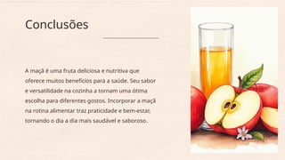 A maçã é uma fruta deliciosa e nutritiva que
oferece muitos benefícios para a saúde. Seu sabor
e versatilidade na cozinha a tornam uma ótima
escolha para diferentes gostos. Incorporar a maçã
na rotina alimentar traz praticidade e bem-estar,
tornando o dia a dia mais saudável e saboroso.
Conclusões
 