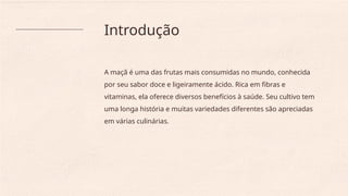 Introdução
A maçã é uma das frutas mais consumidas no mundo, conhecida
por seu sabor doce e ligeiramente ácido. Rica em fibras e
vitaminas, ela oferece diversos benefícios à saúde. Seu cultivo tem
uma longa história e muitas variedades diferentes são apreciadas
em várias culinárias.
 