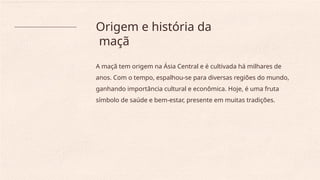 Origem e história da
maçã
A maçã tem origem na Ásia Central e é cultivada há milhares de
anos. Com o tempo, espalhou-se para diversas regiões do mundo,
ganhando importância cultural e econômica. Hoje, é uma fruta
símbolo de saúde e bem-estar, presente em muitas tradições.
 