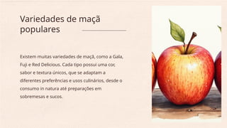 Existem muitas variedades de maçã, como a Gala,
Fuji e Red Delicious. Cada tipo possui uma cor,
sabor e textura únicos, que se adaptam a
diferentes preferências e usos culinários, desde o
consumo in natura até preparações em
sobremesas e sucos.
Variedades de maçã
populares
 