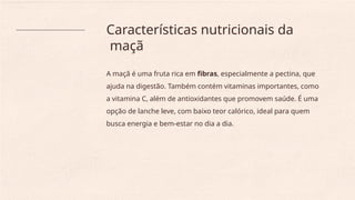 Características nutricionais da
maçã
A maçã é uma fruta rica em fibras, especialmente a pectina, que
ajuda na digestão. Também contém vitaminas importantes, como
a vitamina C, além de antioxidantes que promovem saúde. É uma
opção de lanche leve, com baixo teor calórico, ideal para quem
busca energia e bem-estar no dia a dia.
 