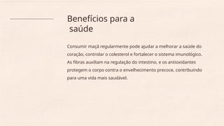 Benefícios para a
saúde
Consumir maçã regularmente pode ajudar a melhorar a saúde do
coração, controlar o colesterol e fortalecer o sistema imunológico.
As fibras auxiliam na regulação do intestino, e os antioxidantes
protegem o corpo contra o envelhecimento precoce, contribuindo
para uma vida mais saudável.
 