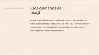 Usos culinários da
maçã
A maçã é versátil na cozinha: pode ser comida crua, assada, em
tortas, sucos, saladas e até pratos salgados. Seu sabor equilibrado
combina bem com especiarias como canela, trazendo sabor e
aroma especiais para diversas receitas.
 