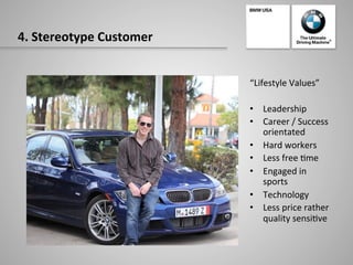 4.	
  Stereotype	
  Customer	
  
“Lifestyle	
  Values”	
  
	
  
•  Leadership	
  
•  Career	
  /	
  Success	
  
orientated	
  
•  Hard	
  workers	
  
•  Less	
  free	
  -me	
  	
  
•  Engaged	
  in	
  
sports	
  
•  Technology	
  
•  Less	
  price	
  rather	
  
quality	
  sensi-ve	
  
 