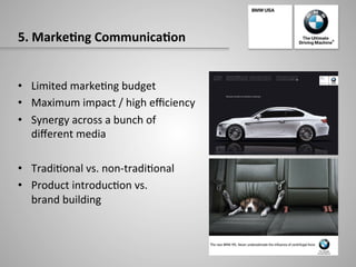 5.	
  Marke:ng	
  Communica:on	
  
•  Limited	
  marke-ng	
  budget	
  
•  Maximum	
  impact	
  /	
  high	
  eﬃciency	
  
•  Synergy	
  across	
  a	
  bunch	
  of	
  	
  
diﬀerent	
  media	
  
•  Tradi-onal	
  vs.	
  non-­‐tradi-onal	
  
•  Product	
  introduc-on	
  vs.	
  	
  
brand	
  building	
  
 