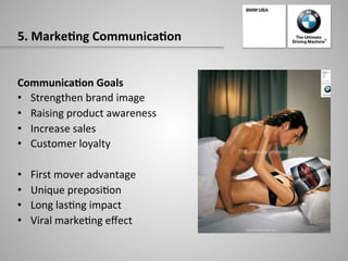 5.	
  Marke:ng	
  Communica:on	
  
Communica:on	
  Goals	
  
•  Strengthen	
  brand	
  image	
  
•  Raising	
  product	
  awareness	
  
•  Increase	
  sales	
  
•  Customer	
  loyalty	
  
•  First	
  mover	
  advantage	
  
•  Unique	
  preposi-on	
  	
  
•  Long	
  las-ng	
  impact	
  
•  Viral	
  marke-ng	
  eﬀect	
  
 