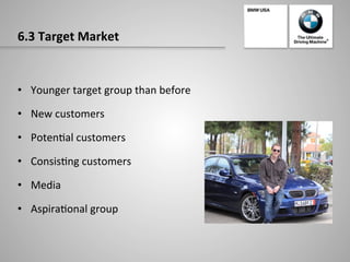 6.3	
  Target	
  Market	
  
•  Younger	
  target	
  group	
  than	
  before	
  
•  New	
  customers	
  	
  
•  Poten-al	
  customers	
  	
  
•  Consis-ng	
  customers	
  	
  
•  Media	
  
•  Aspira-onal	
  group	
  	
  
 