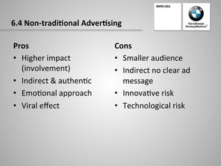 6.4	
  Non-­‐tradi:onal	
  Adver:sing	
  
Pros	
  
•  Higher	
  impact	
  
(involvement)	
  
•  Indirect	
  &	
  authen-c	
  
•  Emo-onal	
  approach	
  
•  Viral	
  eﬀect	
  
Cons	
  
•  Smaller	
  audience	
  
•  Indirect	
  no	
  clear	
  ad	
  
message	
  
•  Innova-ve	
  risk	
  
•  Technological	
  risk	
  
 