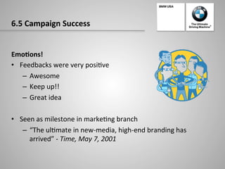 6.5	
  Campaign	
  Success	
  
Emo:ons!	
  
•  Feedbacks	
  were	
  very	
  posi-ve	
  
–  Awesome	
  
–  Keep	
  up!!	
  
–  Great	
  idea	
  
•  Seen	
  as	
  milestone	
  in	
  marke-ng	
  branch	
  
–  “The	
  ul-mate	
  in	
  new-­‐media,	
  high-­‐end	
  branding	
  has	
  
arrived”	
  -­‐	
  Time,	
  May	
  7,	
  2001	
  
 