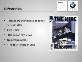 8.	
  Postscripts	
  
•  Three	
  more	
  short	
  ﬁlms	
  and	
  comic	
  
series	
  in	
  2002	
  	
  
•  Free	
  DVDs	
  
•  	
  100	
  million	
  ﬁlm	
  views	
  
•  Numerous	
  awards	
  	
  
•  “The	
  Hire”	
  ended	
  in	
  2005	
  
 