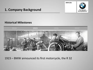 1.	
  Company	
  Background	
  
Historical	
  Milestones	
  
	
  
	
  
	
  
	
  
	
  
	
  
	
  
1923	
  –	
  BMW	
  announced	
  its	
  ﬁrst	
  motorcycle,	
  the	
  R	
  32	
  
1916	
   1923	
   1926	
   2012	
  
 