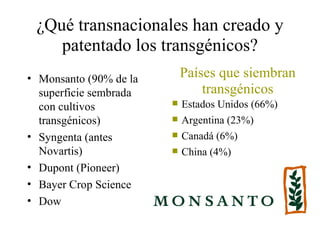 ¿Qué transnacionales han creado y
    patentado los transgénicos?
• Monsanto (90% de la       Países que siembran
  superficie sembrada           transgénicos
  con cultivos             Estados Unidos (66%)
  transgénicos)            Argentina (23%)
• Syngenta (antes          Canadá (6%)
  Novartis)                China (4%)
• Dupont (Pioneer)
• Bayer Crop Science
• Dow
 