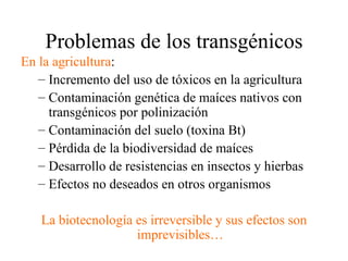 Problemas de los transgénicos
En la agricultura:
   – Incremento del uso de tóxicos en la agricultura
   – Contaminación genética de maíces nativos con
     transgénicos por polinización
   – Contaminación del suelo (toxina Bt)
   – Pérdida de la biodiversidad de maíces
   – Desarrollo de resistencias en insectos y hierbas
   – Efectos no deseados en otros organismos

   La biotecnología es irreversible y sus efectos son
                    imprevisibles…
 