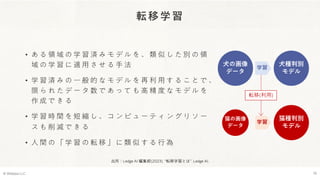 転移学習
• あ る 領 域 の 学 習 済 み モ デ ル を 、 類 似 し た 別 の 領
域 の 学 習 に 適 用 さ せ る 手 法
• 学 習 済 み の 一 般 的 な モ デ ル を 再 利 用 す る こ と で 、
限 ら れ た デ ー タ 数 で あ っ て も 高 精 度 な モ デ ル を
作 成 で き る
• 学 習 時 間 を 短 縮 し 、 コ ン ピ ュ ー テ ィ ン グ リ ソ ー
ス も 削 減 で き る
• 人 間 の 「 学 習 の 転 移 」 に 類 似 す る 行 為
© Webpla LLC. 10
犬の画像
データ
犬種判別
モデル
学習
猫の画像
データ
学習
猫種判別
モデル
出所：Ledge AI 編集部(2023). “転移学習とは”. Ledge AI.
転移(利用)
 