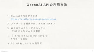 OpennAI APIの利用方法
1 . O p e n A I A P I に ア ク セ ス
h t t p s : / / p l a t f o r m . o p e n a i . c o m / s i g n u p
2 . ア カ ウ ン ト を 新 規 作 成 、 ま た は ロ グ イ ン
3 . 右 上 の ア カ ウ ン ト ア イ コ ン か ら 、
「 V I E W A P I K e y 」 を 選 択
4 . 「 + C r e a t e n e w s e c r e t k e y 」 で
A P I キ ー を 発 行
※ プ ラ ン 契 約 し な い と 利 用 不 可
© Webpla LLC. 17
 