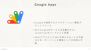 Google Apps
© Webpla LLC. 18
• G o o g l e が 提 供 す る ア プ リ ケ ー シ ョ ン 開 発 プ
ラ ッ ト フ ォ ー ム
• 主 に G o o g l e の サ ー ビ ス を 自 動 化 す る 、
J a v a S c r i p t を ベ ー ス と し た 言 語
• W e b ア プ リ と し て U R L を 持 た せ る こ と も 可 能
な た め 、 サ ー バ ー レ ス 環 境 と し て の 利 用 も 可
能
 