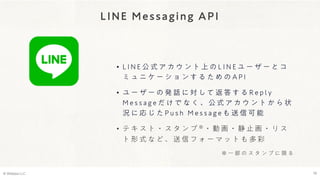 LINE Messaging API
© Webpla LLC. 19
• L I N E 公 式 ア カ ウ ン ト 上 の L I N E ユ ー ザ ー と コ
ミ ュ ニ ケ ー シ ョ ン す る た め の A P I
• ユ ー ザ ー の 発 話 に 対 し て 返 答 す る R e p l y
M e s s a g e だ け で な く 、 公 式 ア カ ウ ン ト か ら 状
況 に 応 じ た P u s h M e s s a g e も 送 信 可 能
• テ キ ス ト ・ ス タ ン プ ※・ 動 画 ・ 静 止 画 ・ リ ス
ト 形 式 な ど 、 送 信 フ ォ ー マ ッ ト も 多 彩
※ 一 部 の ス タ ン プ に 限 る
 