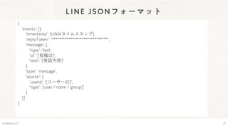 LINE JSONフォーマット
© Webpla LLC. 21
{
'events': [{
ʻtimestampʼ: [UNIXタイムスタンプ],
ʻreplyTokenʼ: ʻ******************************',
'message': {
'type': 'text',
ʻidʼ: ʻ[投稿ID]',
ʻtextʼ: ʻ[発話内容]'
},
'type': 'message',
'source': {
ʻuserIdʼ: ʻ[ユーザーID]',
'type': ʻ[user / room / group]'
}
}]
}
 