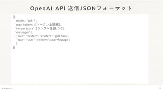 OpenAI API 送信JSONフォーマット
© Webpla LLC. 22
({
'model': 'gpt-4ʼ,
ʻmax̲tokensʼ : [トークン上限値],
ʻtemperatureʼ : [ランダム性値, 0-2],
'messages': [
{"role": "system", "content": gptChara },
{"role": "user", "content": userMessage }
]
})
 