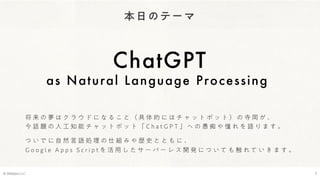 本日のテーマ
ChatGPT
as Natural Language Processing
© Webpla LLC. 3
将 来 の 夢 は ク ラ ウ ド に な る こ と （ 具 体 的 に は チ ャ ッ ト ボ ッ ト ） の 寺 岡 が 、
今 話 題 の 人 工 知 能 チ ャ ッ ト ボ ッ ト 「 C h a t G P T 」 へ の 愚 痴 や 憧 れ を 語 り ま す 。
つ い で に 自 然 言 語 処 理 の 仕 組 み や 歴 史 と と も に 、
G o o g l e A p p s S c r i p t を 活 用 し た サ ー バ ー レ ス 開 発 に つ い て も 触 れ て い き ま す 。
 