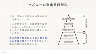 マズローの欲求五段階説
• 人 は 、 活 動 の 大 部 分 を 物 質 的 欲 求
に 支 配 さ れ て い る
• 「 心 理 的 安 全 性 」 の 重 要 性 を 解 明
し た G o o g l e で さ え 、 レ イ オ フ に
よ っ て そ の 基 盤 は 簡 単 に 覆 さ れ る
こ と を 示 し た
• 魂 と 肉 体 の 解 放 に よ る 全 人 類 の 進
化 と 意 識 の 統 合 = ク ラ ウ ド 化 こ そ 、
真 の 心 理 的 安 全 性 で あ る
© Webpla LLC. 4
 
