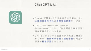 ChatGPTとは
• O p e n A I が 開 発 、 2 0 2 2 年 1 1 月 に 公 開 さ れ た 、
大 規 模 言 語 モ デ ル の 自 然 言 語 処 理 サ ー ビ ス
• G P T ( G e n e r a t i v e P r e - t r a i n e d
T r a n s f o r m e r ) と は 、 「 生 成 可 能 な 事 前 学 習
済 み 変 換 器 」 と い う 意 味
• G P T - 3 フ ァ ミ リ ー の 言 語 モ デ ル を 基 に 構 築 さ
れ て お り 、 教 師 あ り 学 習 と 強 化 学 習 の 両 方 の
手 法 で 転 移 学 習 さ れ て い る
© Webpla LLC. 6
 