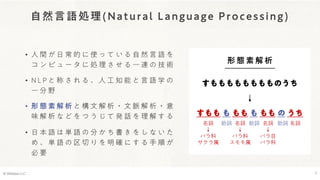 自然言語処理(Natural Language Processing)
• 人 間 が 日 常 的 に 使 っ て い る 自 然 言 語 を
コ ン ピ ュ ー タ に 処 理 さ せ る 一 連 の 技 術
• N L P と 称 さ れ る 、 人 工 知 能 と 言 語 学 の
一 分 野
• 形 態 素 解 析 と 構 文 解 析 ・ 文 脈 解 析 ・ 意
味 解 析 な ど を つ う じ て 発 話 を 理 解 す る
• 日 本 語 は 単 語 の 分 か ち 書 き を し な い た
め 、 単 語 の 区 切 り を 明 確 に す る 手 順 が
必 要
© Webpla LLC. 7
形 態 素 解 析
すもももももももものうち
↓
すもも も もも も もも の うち
助詞
名詞
↓
バラ科
サクラ属
助詞
名詞
↓
バラ科
スモモ属
名詞
↓
バラ目
バラ科
助詞 名詞
 