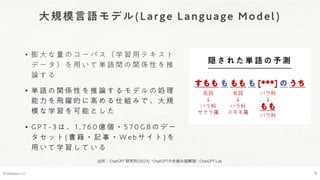 大規模言語モデル(Large Language Model)
• 膨 大 な 量 の コ ー パ ス （ 学 習 用 テ キ ス ト
デ ー タ ） を 用 い て 単 語 間 の 関 係 性 を 推
論 す る
• 単 語 の 関 係 性 を 推 論 す る モ デ ル の 処 理
能 力 を 飛 躍 的 に 高 め る 仕 組 み で 、 大 規
模 な 学 習 を 可 能 と し た
• G P T - 3 は 、 1 , 7 6 0 億 個 ・ 5 7 0 G B の デ ー
タ セ ッ ト ( 書 籍 ・ 記 事 ・ W e b サ イ ト ) を
用 い て 学 習 し て い る
© Webpla LLC. 8
隠 さ れ た 単 語 の 予 測
すもも も もも も [***] の うち
名詞
↓
バラ科
サクラ属
名詞
↓
バラ科
スモモ属
バラ科
↓
もも
バラ科
出所：ChatGPT 研究所(2023). “ChatGPTの仕組み超解説”. ChatGPT Lab.
 