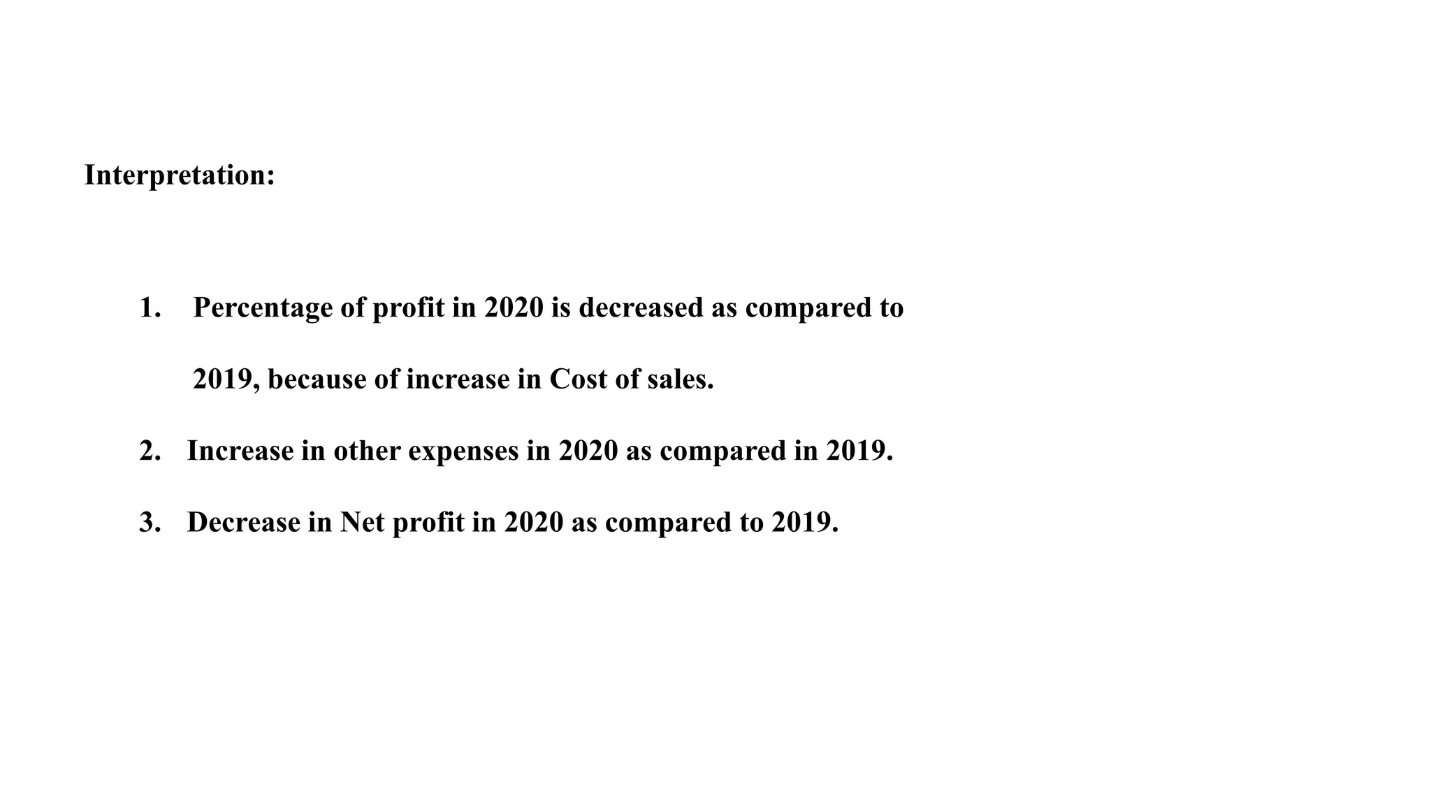 Interpretation:
1. Percentage of profit in 2020 is decreased as compared to
2019, because of increase in Cost of sales.
2. Increase in other expenses in 2020 as compared in 2019.
3. Decrease in Net profit in 2020 as compared to 2019.
 