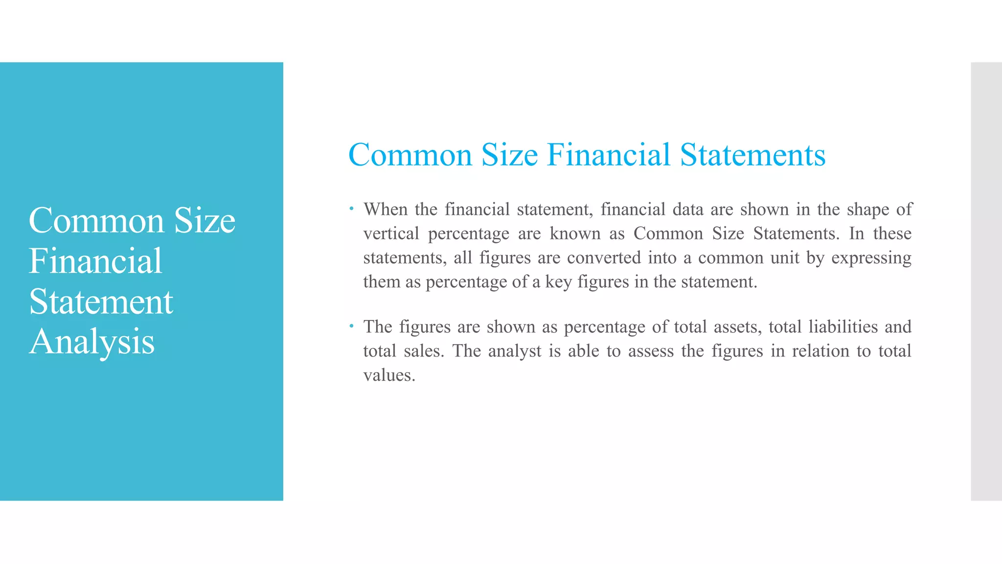 Common Size
Financial
Statement
Analysis
Common Size Financial Statements
 When the financial statement, financial data are shown in the shape of
vertical percentage are known as Common Size Statements. In these
statements, all figures are converted into a common unit by expressing
them as percentage of a key figures in the statement.
 The figures are shown as percentage of total assets, total liabilities and
total sales. The analyst is able to assess the figures in relation to total
values.
 