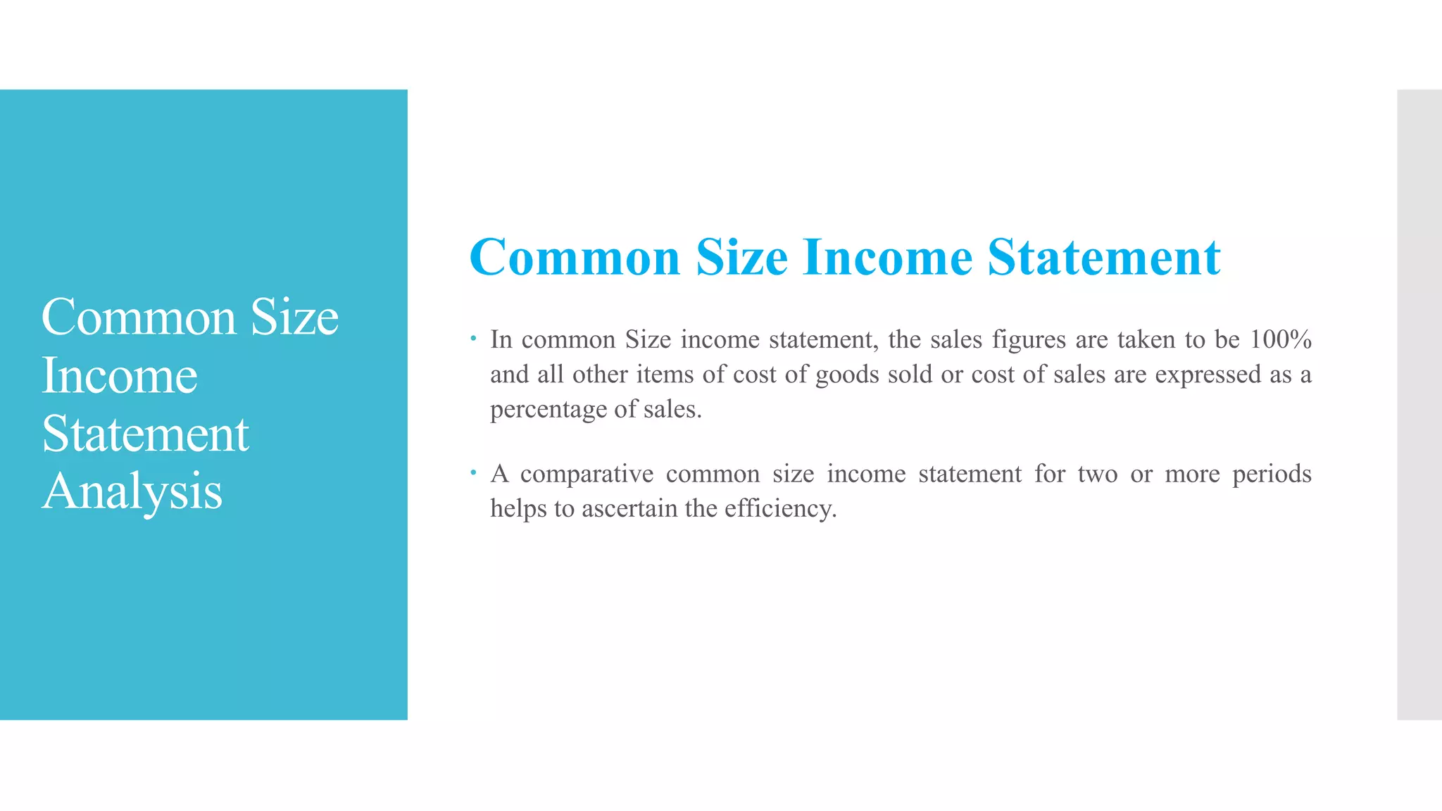 Common Size
Income
Statement
Analysis
Common Size Income Statement
 In common Size income statement, the sales figures are taken to be 100%
and all other items of cost of goods sold or cost of sales are expressed as a
percentage of sales.
 A comparative common size income statement for two or more periods
helps to ascertain the efficiency.
 