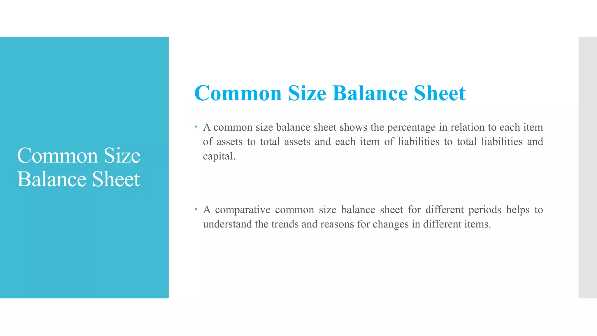 Common Size
Balance Sheet
Common Size Balance Sheet
 A common size balance sheet shows the percentage in relation to each item
of assets to total assets and each item of liabilities to total liabilities and
capital.
 A comparative common size balance sheet for different periods helps to
understand the trends and reasons for changes in different items.
 