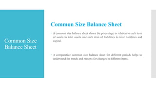 Common Size
Balance Sheet
Common Size Balance Sheet
 A common size balance sheet shows the percentage in relation to each item
of assets to total assets and each item of liabilities to total liabilities and
capital.
 A comparative common size balance sheet for different periods helps to
understand the trends and reasons for changes in different items.
 
