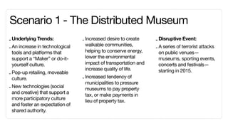 Scenario 1	- The Distributed Museum
- Underlying Trends:             - Increased desire to create     - Disruptive Event:
                                   walkable communities,
- An increase in technological                                    - A series of terrorist attacks
  tools and platforms that         helping to conserve energy,      on public venues—
  support a “Maker” or do-it-      lower the environmental          museums, sporting events,
  yourself culture.                impact of transportation and     concerts and festivals—
                                   increase quality of life.        starting in 2015.
- Pop-up retailing, moveable
  culture.                       - Increased tendency of
                                   municipalities to pressure
- New technologies (social         museums to pay property
  and creative) that support a     tax, or make payments in
  more participatory culture       lieu of property tax.
  and foster an expectation of
  shared authority.
 