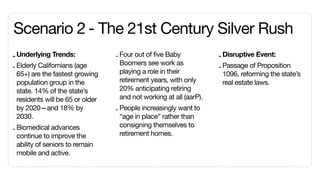 Scenario 2	- The 21st Century Silver Rush
- Underlying Trends:              - Four out of five Baby            - Disruptive Event:
                                    Boomers see work as
- Elderly Californians (age                                          - Passage of Proposition
  65+) are the fastest growing      playing a role in their            1096, reforming the state’s
  population group in the           retirement years, with only        real estate laws.
  state. 14% of the state’s         20% anticipating retiring
  residents will be 65 or older     and not working at all (aarP).
  by 2020—and 18% by              - People increasingly want to
  2030.                             “age in place” rather than
                                    consigning themselves to
- Biomedical advances
  continue to improve the           retirement homes.
  ability of seniors to remain
  mobile and active.
 