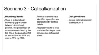 Scenario 3 - Calibalkanization
- Underlying Trends:              - Political scientists have    - Disruptive Event:
                                    identified signs of a new
- There is a dramatically                                        - Severe national recession
  increasing gap in wealth          segregation by political       starting in 2016
  between richest and               beliefs.
  poorest. The percentage of      - Progressive cuts to local
  american wealth held by the       and state funding of basic
  top 1% of the population fell     services due to financial
  as low as 20% in 1976, and        stress.
  rose to 35% by 2010.
 