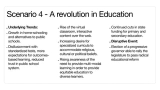Scenario 4 -	A revolution in Education
- Underlying Trends:           - Rise of the virtual              - Continued cuts in state
                                 classroom, interactive             funding for primary and
- Growth in home-schooling
  and alternatives to public     content over the web.              secondary education.
  schools.                     - Increasing desire for            - Disruptive Event:
                                 specialized curricula to
- Disillusionment with                                            - Election of a progressive
  standardized tests, more       accommodate religious,             governor able to rally the
  expectations for outcomes-     cultural or political beliefs.     legislature to pass radical
  based learning, reduced      - Rising awareness of the            educational reform
  trust in public school         need to provide multi-modal
  system.                        learning in order to provide
                                 equitable education to
                                 diverse learners.
 