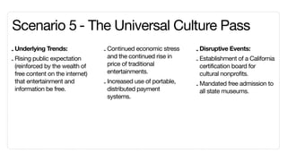 Scenario 5	- The Universal Culture Pass
- Underlying Trends:              - Continued economic stress    - Disruptive Events:
                                    and the continued rise in
- Rising public expectation                                      - Establishment of a California
  (reinforced by the wealth of      price of traditional           certification board for
  free content on the internet)     entertainments.                cultural nonprofits.
  that entertainment and          - Increased use of portable,   - Mandated free admission to
  information be free.              distributed payment            all state museums.
                                    systems.
 