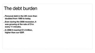 The debt burden
- Personal debt in the UK more than
  doubled from 1990 to today.
- Even during the 2008 recession, it
  was growing at the rate of £1m
  every 11 minutes.
- In 2008 it reached £1.5 trillion,
  higher than our GDP  .
 