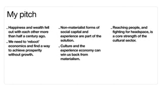 My pitch
- Happiness and wealth fell   - Non-materialist forms of     - Reaching people, and
  out with each other more      social capital and             fighting for headspace, is
  than half a century ago.      experience are part of the     a core strength of the
                                solution.                      cultural sector.
- We need to ‘reboot’
  economics and find a way    - Culture and the
  to achieve prosperity         experience economy can
  without growth.               win us back from
                                materialism.
 