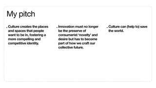 My pitch
- Culture creates the places   - Innovation must no longer   - Culture can (help to) save
  and spaces that people         be the preserve of            the world.
  want to be in, fostering a     consumerist ‘novelty’ and
  more compelling and            desire but has to become
  competitive identity.          part of how we craft our
                                 collective future.
 