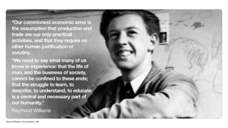 “Our commonest economic error is
      the assumption that production and
      trade are our only practical
      activities, and that they require no
      other human justification or
      scrutiny.
      “We need to say what many of us
      know in experience: that the life of
      man, and the business of society,
      cannot be confined to these ends;
      that the struggle to learn, to
      describe, to understand, to educate
      is a central and necessary part of
      our humanity.”
      Raymond Williams

Raymond Williams, Communications, 1962
 
