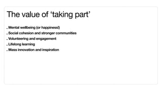 The value of ‘taking part’
- Mental wellbeing (or happiness!)
- Social cohesion and stronger communities
- Volunteering and engagement
- Lifelong learning
- Mass innovation and inspiration
 