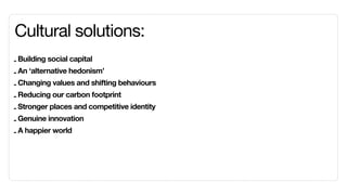 Cultural solutions:
- Building social capital
- An ‘alternative hedonism’
- Changing values and shifting behaviours
- Reducing our carbon footprint
- Stronger places and competitive identity
- Genuine innovation
- A happier world
 